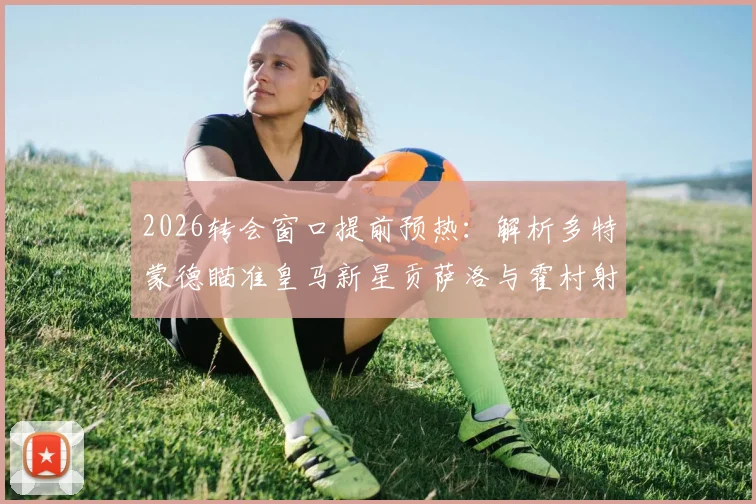 2026转会窗口提前预热:解析多特蒙德瞄准皇马新星贡萨洛与霍村射手阿斯拉尼的引援策略