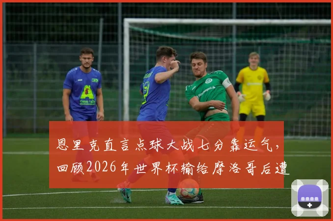 恩里克直言点球大战七分靠运气，回顾2026年世界杯输给摩洛哥后遭遇的舆论风暴