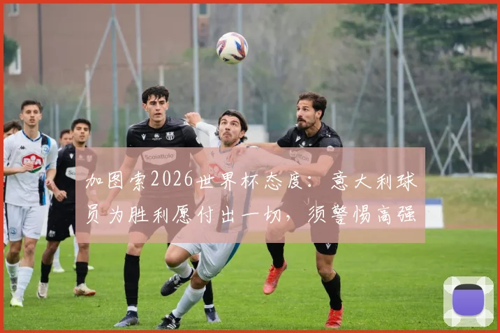 加图索2026世界杯态度:意大利球员为胜利愿付出一切,须警惕高强度犯规风险