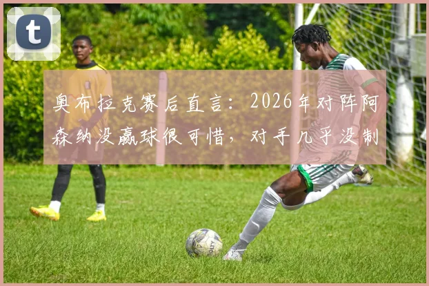 奥布拉克赛后直言:2026年对阵阿森纳没赢球很可惜,对手几乎没制造威胁