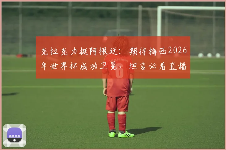 克拉克力挺阿根廷：期待梅西2026年世界杯成功卫冕，坦言必看直播助威