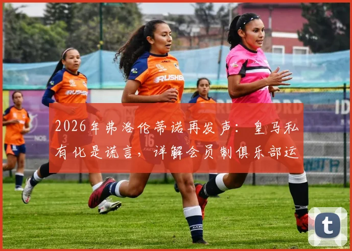 2026年弗洛伦蒂诺再发声:皇马私有化是谎言,详解会员制俱乐部运作模式与球迷权益