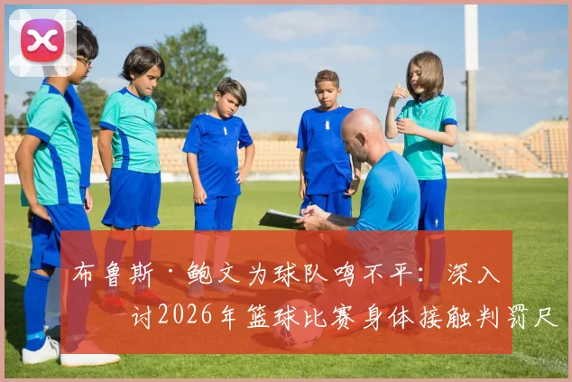 布鲁斯·鲍文为球队鸣不平：深入探讨2026年篮球比赛身体接触判罚尺度与防守争议