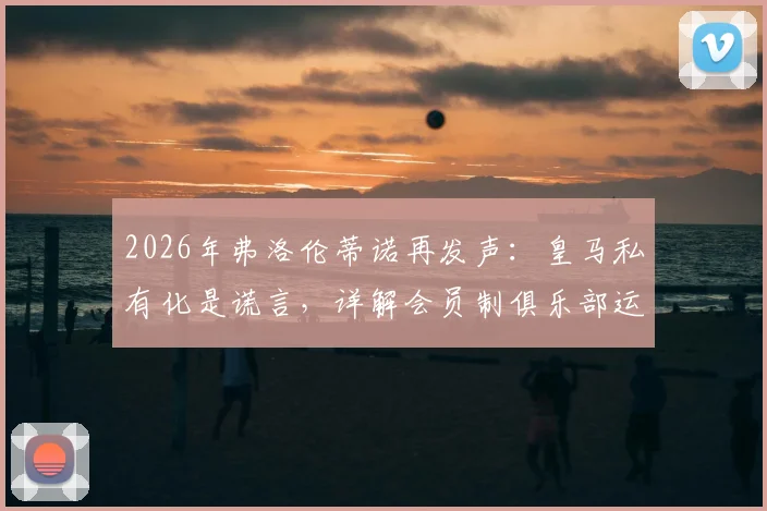 2026年弗洛伦蒂诺再发声：皇马私有化是谎言，详解会员制俱乐部运作模式与球迷权益