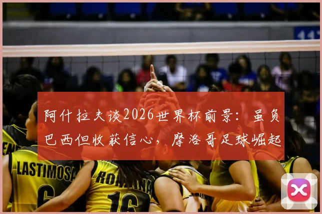阿什拉夫谈2026世界杯前景：虽负巴西但收获信心，摩洛哥足球崛起之路面临哪些挑战？