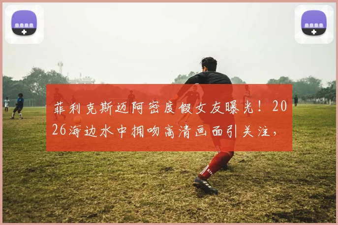 菲利克斯迈阿密度假女友曝光！2026海边水中拥吻高清画面引关注，新恋情细节全解析