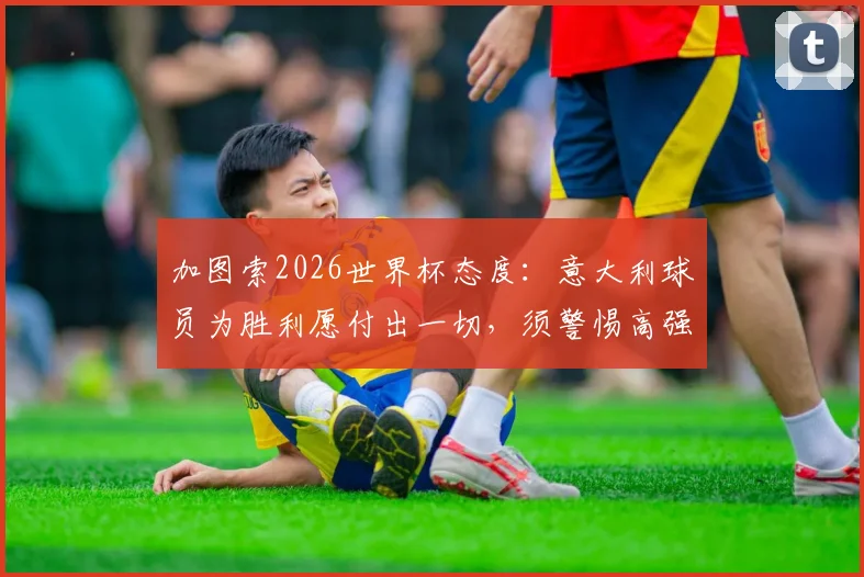 加图索2026世界杯态度：意大利球员为胜利愿付出一切，须警惕高强度犯规风险