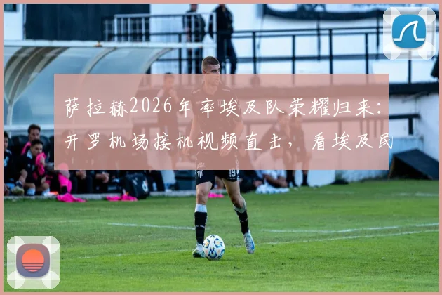 萨拉赫2026年率埃及队荣耀归来:开罗机场接机视频直击,看埃及民众如何用英雄礼遇欢迎他们的足球国王