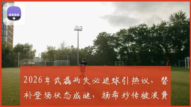 2026年武磊两失必进球引热议,替补登场状态成谜,杨希妙传被浪费太可惜