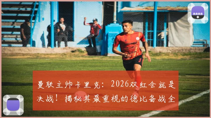 曼联主帅卡里克：2026双红会就是决战！揭秘其最重视的德比备战全流程
