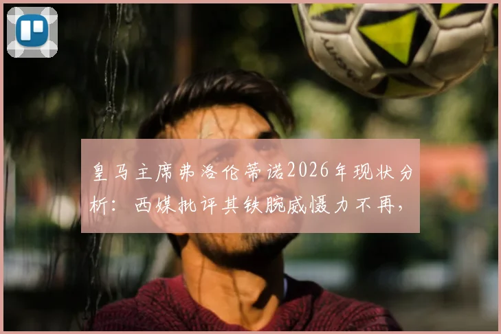 皇马主席弗洛伦蒂诺2026年现状分析：西媒批评其铁腕威慑力不再，球队转会与更衣室管理面临新挑战