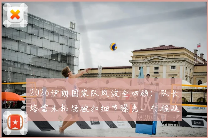 2026伊朗国家队风波全回顾：队长塔雷米机场被扣细节曝光，行程延误始末与官方声明一览