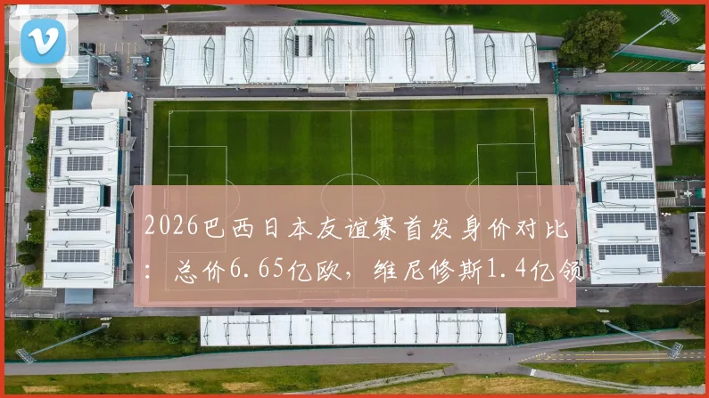 2026巴西日本友谊赛首发身价对比：总价6.65亿欧，维尼修斯1.4亿领衔，附双方历史交锋记录