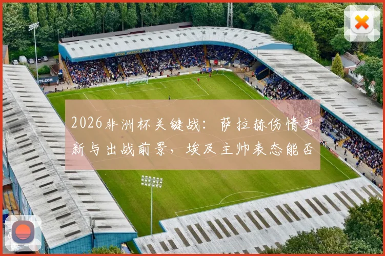 2026非洲杯关键战:萨拉赫伤情更新与出战前景,埃及主帅表态能否首发存疑,附对阵阵容分析