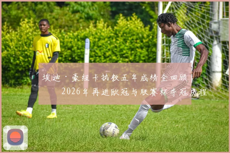 埃迪·豪纽卡执教五年成绩全回顾:2026年再进欧冠与联赛杯夺冠历程详解