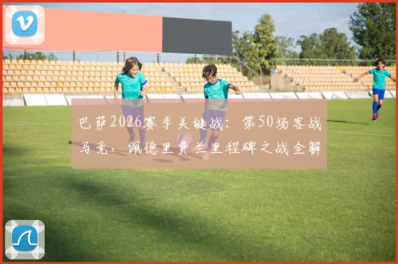 巴萨2026赛季关键战:第50场客战马竞,佩德里费兰里程碑之战全解析