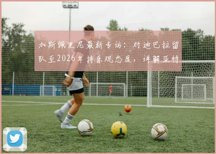 加斯佩里尼最新专访：对迪巴拉留队至2026年持乐观态度，详解亚特兰大冲击欧冠资格策略与前景