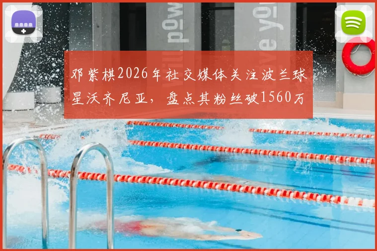 邓紫棋2026年社交媒体关注波兰球星沃齐尼亚,盘点其粉丝破1560万的背后故事