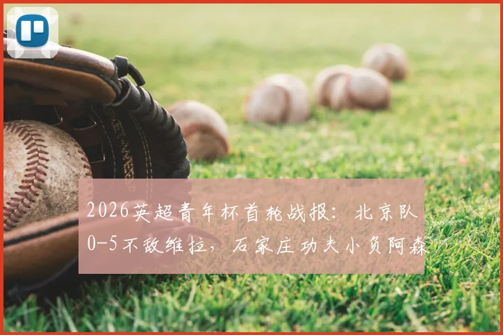 2026英超青年杯首轮战报:北京队0-5不敌维拉,石家庄功夫小负阿森纳,中英青训差距引热议