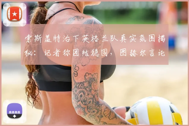 索斯盖特治下英格兰队真实氛围揭秘:记者称团结稳固,图赫尔言论无碍2026世界杯备战