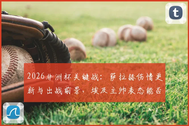 2026非洲杯关键战：萨拉赫伤情更新与出战前景，埃及主帅表态能否首发存疑，附对阵阵容分析