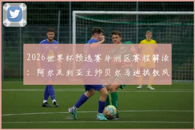 2026世界杯预选赛非洲区赛程解读：阿尔及利亚主帅贝尔马迪执教风格解析，最新阵容名单及出线前景展望