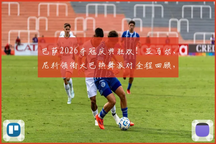 巴萨2026夺冠庆典狂欢!亚马尔、尼科领衔大巴热舞派对全程回顾,超燃视频引热议