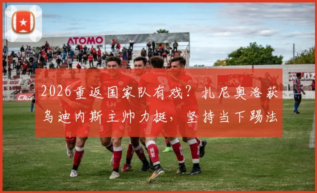 2026重返国家队有戏?扎尼奥洛获乌迪内斯主帅力挺,坚持当下踢法是关键