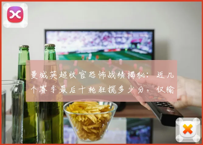 曼城英超收官恐怖战绩揭秘:近几个赛季最后十轮狂揽多少分,仅输1场数据全解析