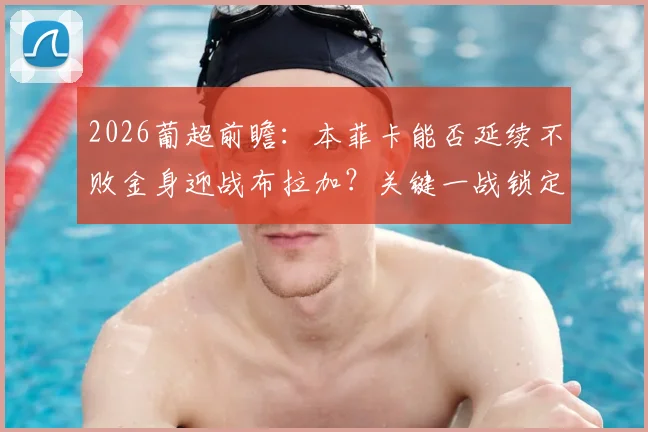 2026葡超前瞻:本菲卡能否延续不败金身迎战布拉加?关键一战锁定欧冠席位全解析
