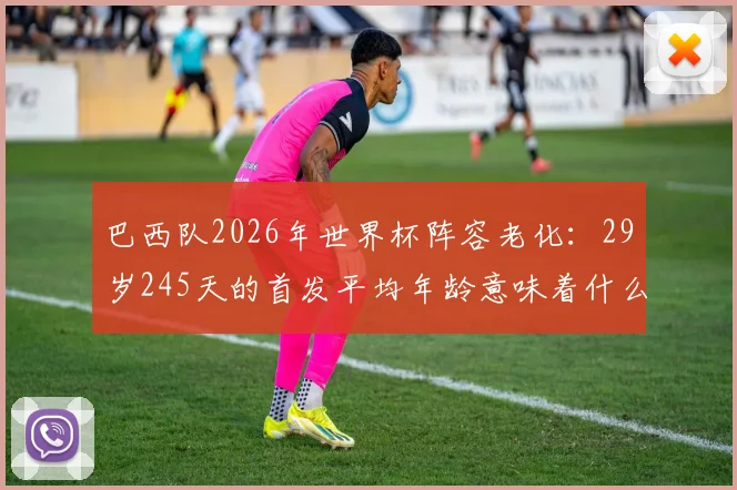 巴西队2026年世界杯阵容老化：29岁245天的首发平均年龄意味着什么？深度剖析桑巴军团的未来挑战
