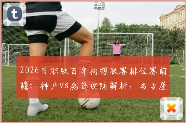 2026日职联百年构想联赛排位赛前瞻：神户vs鹿岛攻防解析，名古屋vs町田战术博弈，附购票观赛指南