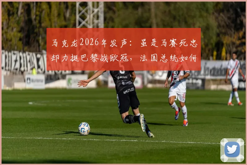 马克龙2026年发声:虽是马赛死忠却力挺巴黎战欧冠,法国总统如何定义国家荣誉?