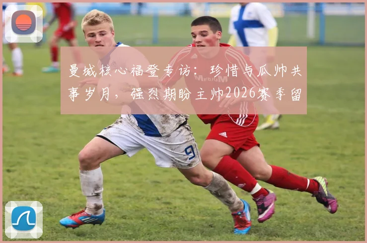 曼城核心福登专访:珍惜与瓜帅共事岁月,强烈期盼主帅2026赛季留任