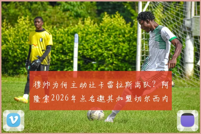 穆帅为何主动让卡雷拉斯离队？阿隆索2026年点名邀其加盟切尔西内幕