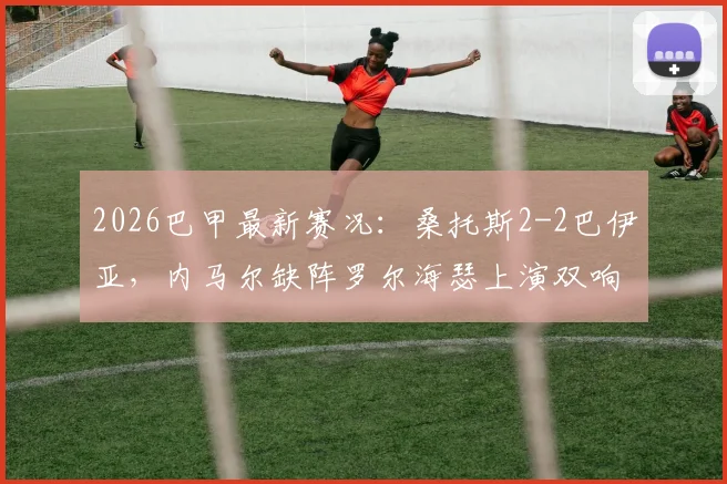 2026巴甲最新赛况：桑托斯2-2巴伊亚，内马尔缺阵罗尔海瑟上演双响，比赛详细回顾与分析