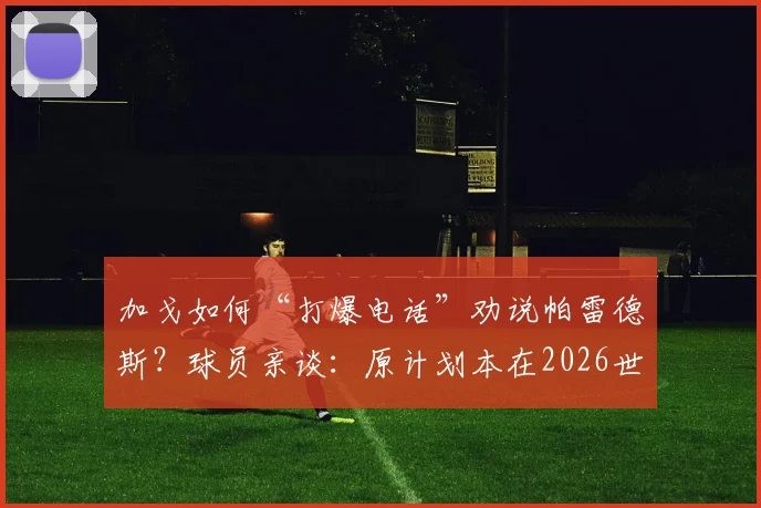 加戈如何“打爆电话”劝说帕雷德斯？球员亲谈：原计划本在2026世界杯后回归博卡