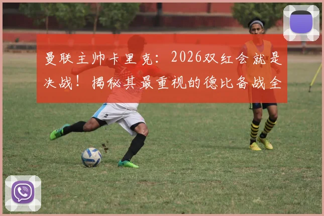 曼联主帅卡里克:2026双红会就是决战!揭秘其最重视的德比备战全流程