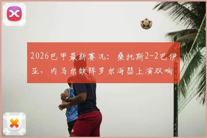 2026巴甲最新赛况:桑托斯2-2巴伊亚,内马尔缺阵罗尔海瑟上演双响,比赛详细回顾与分析