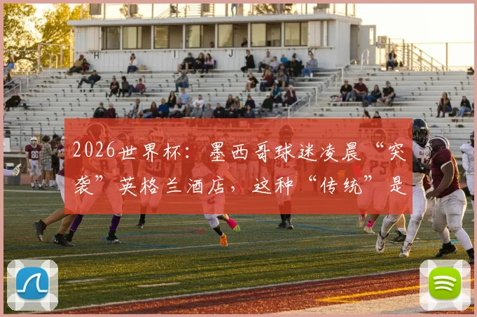2026世界杯：墨西哥球迷凌晨“突袭”英格兰酒店，这种“传统”是助威还是干扰？