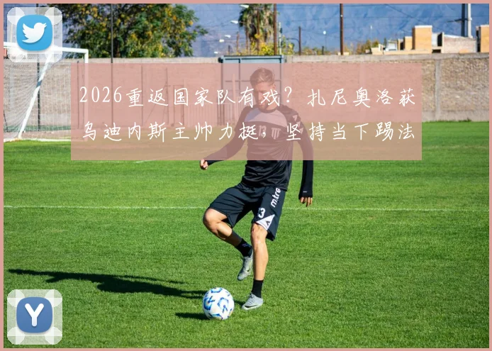 2026重返国家队有戏？扎尼奥洛获乌迪内斯主帅力挺，坚持当下踢法是关键