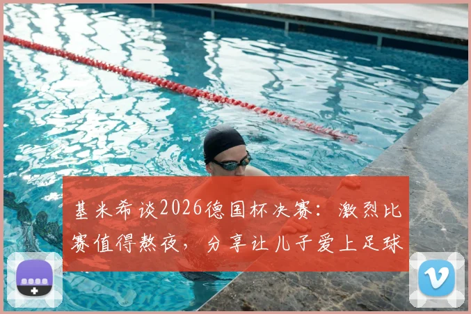 基米希谈2026德国杯决赛:激烈比赛值得熬夜,分享让儿子爱上足球的育儿心得