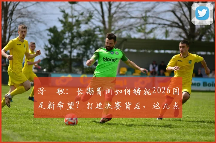 浮嶋敏：长期青训如何铸就2026国足新希望？打进决赛背后，这几点努力是关键