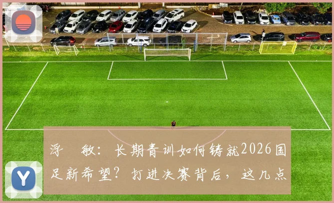 浮嶋敏:长期青训如何铸就2026国足新希望?打进决赛背后,这几点努力是关键