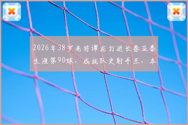 2026年38岁老将谭龙打进长春亚泰生涯第90球,成就队史射手王,本土球员的榜样与坚守