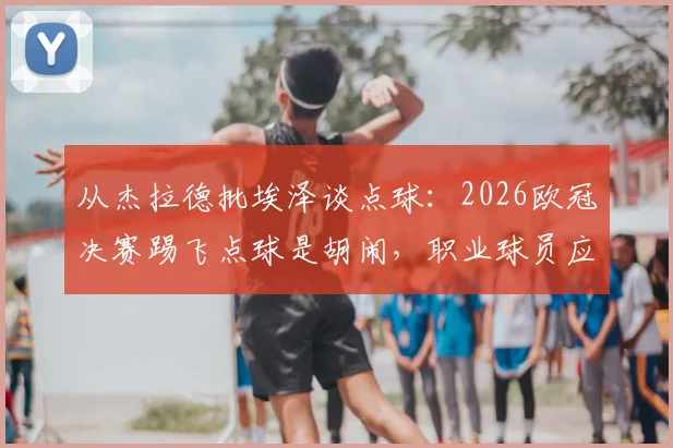从杰拉德批埃泽谈点球：2026欧冠决赛踢飞点球是胡闹，职业球员应相信技术与系统训练方法