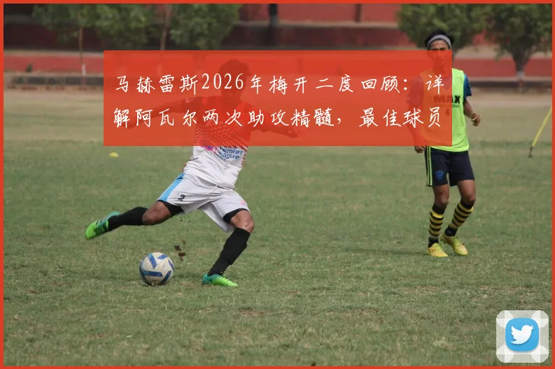 马赫雷斯2026年梅开二度回顾:详解阿瓦尔两次助攻精髓,最佳球员实至名归