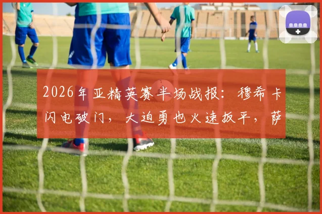 2026年亚精英赛半场战报：穆希卡闪电破门，大迫勇也火速扳平，萨德暂1-1神户全解析