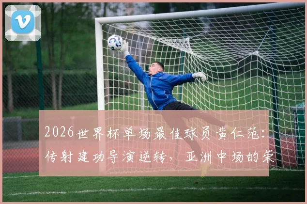 2026世界杯单场最佳球员黄仁范：传射建功导演逆转，亚洲中场的荣耀时刻全解析