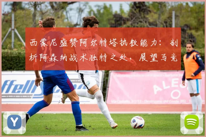 西蒙尼盛赞阿尔特塔执教能力:剖析阿森纳战术独特之处,展望马竞2026赛季阵容变化关键